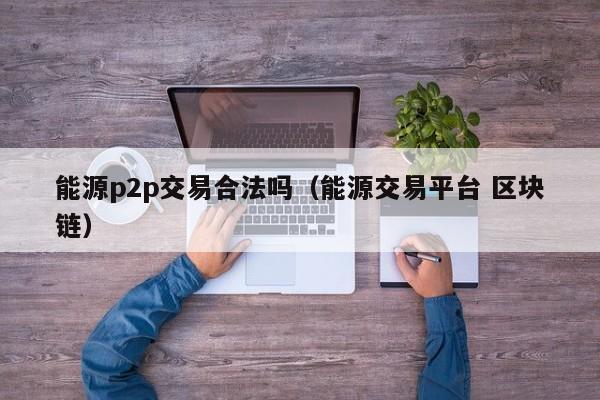 能源p2p交易合法吗(能源交易平台 区块链)