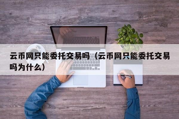 云币网只能委托交易吗(云币网只能委托交易吗为什么)