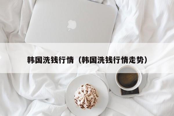 韩国洗钱行情(韩国洗钱行情走势)