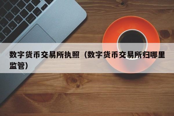 数字货币交易所执照(数字货币交易所归哪里监管)
