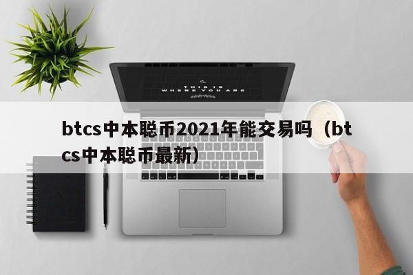 btcs中本聪币2021年能交易吗(btcs中本聪币最新)