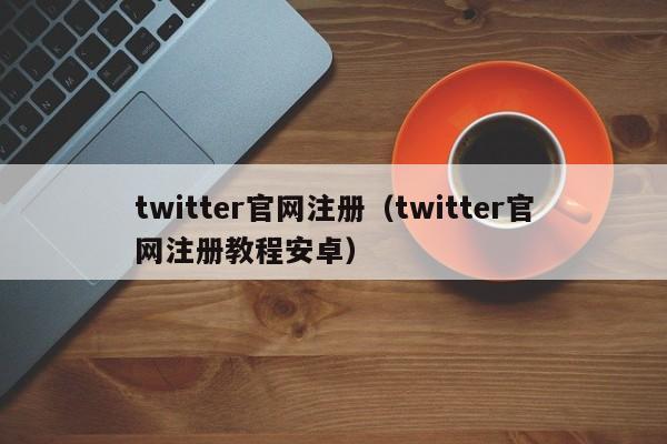 twitter官网注册(twitter官网注册教程安卓)